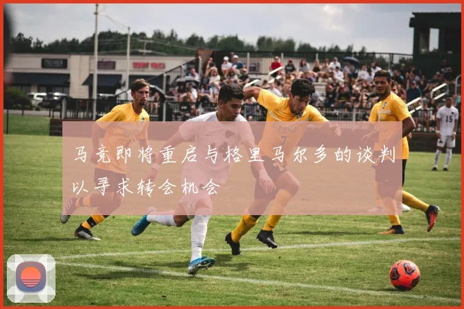 马竞即将重启与格里马尔多的谈判以寻求转会机会