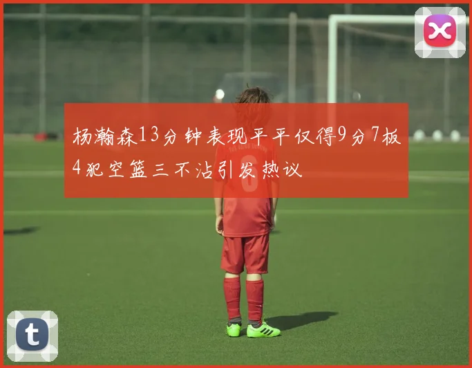 杨瀚森13分钟表现平平仅得9分7板4犯空篮三不沾引发热议
