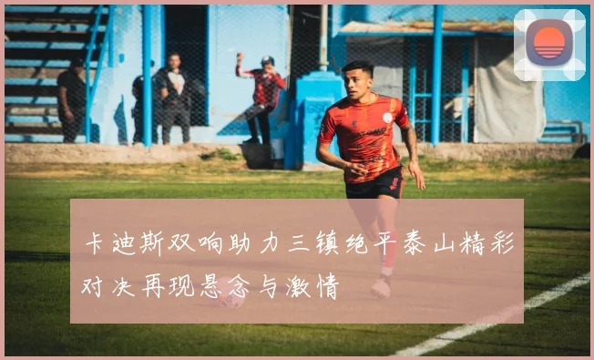 卡迪斯双响助力三镇绝平泰山精彩对决再现悬念与激情