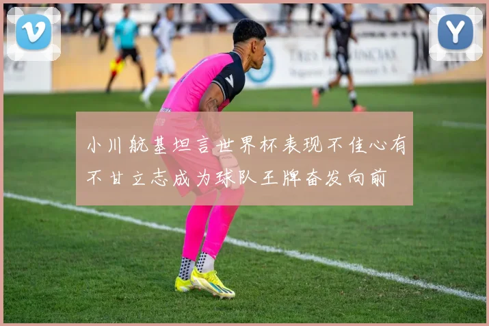 小川航基坦言世界杯表现不佳心有不甘立志成为球队王牌奋发向前