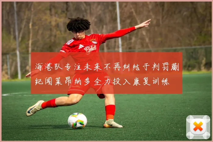 海港队专注未来不再纠结于判罚蒯纪闻莱昂纳多全力投入康复训练