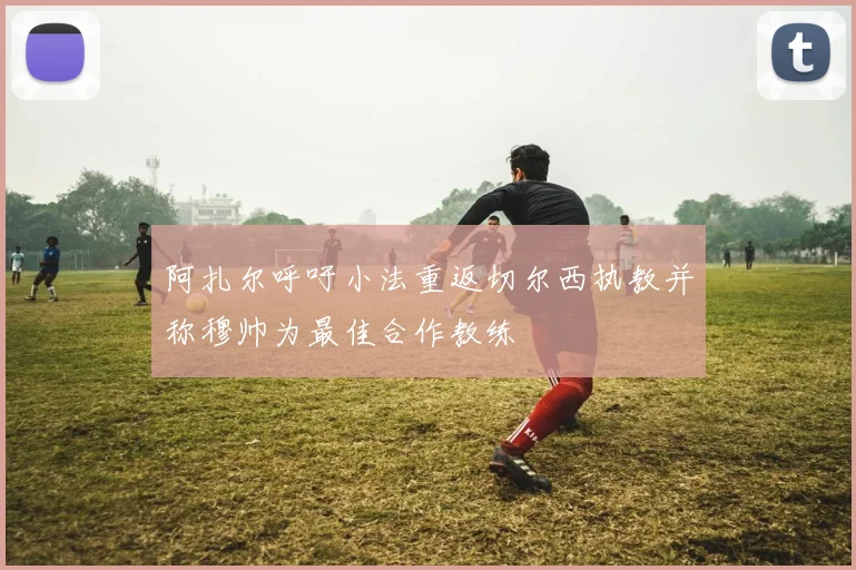 阿扎尔呼吁小法重返切尔西执教并称穆帅为最佳合作教练