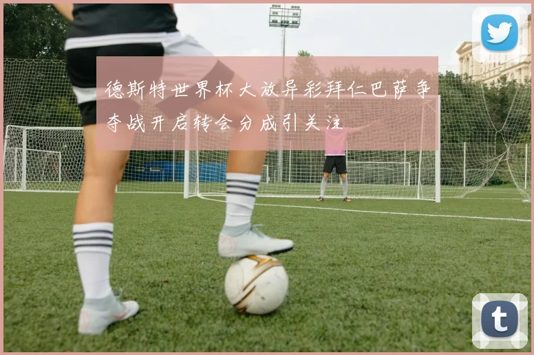 德斯特世界杯大放异彩拜仁巴萨争夺战开启转会分成引关注