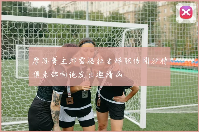 摩洛哥主帅雷格拉吉辞职传闻沙特俱乐部向他发出邀请函