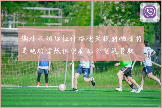 谢林汉姆称拉什福德若投利物浦将是绝对背叛但仍有机会重返曼联