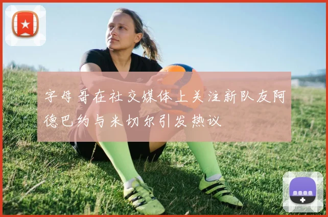 字母哥在社交媒体上关注新队友阿德巴约与米切尔引发热议