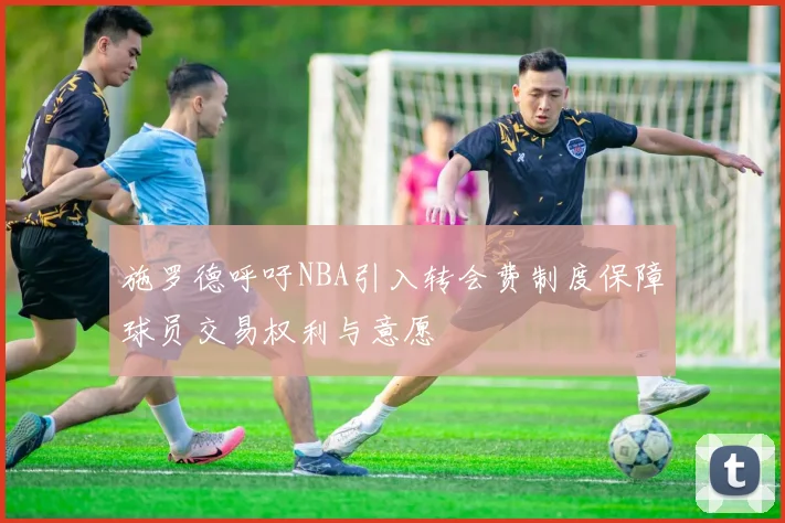 施罗德呼吁NBA引入转会费制度保障球员交易权利与意愿