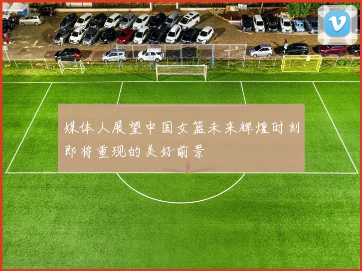 媒体人展望中国女篮未来辉煌时刻即将重现的美好前景