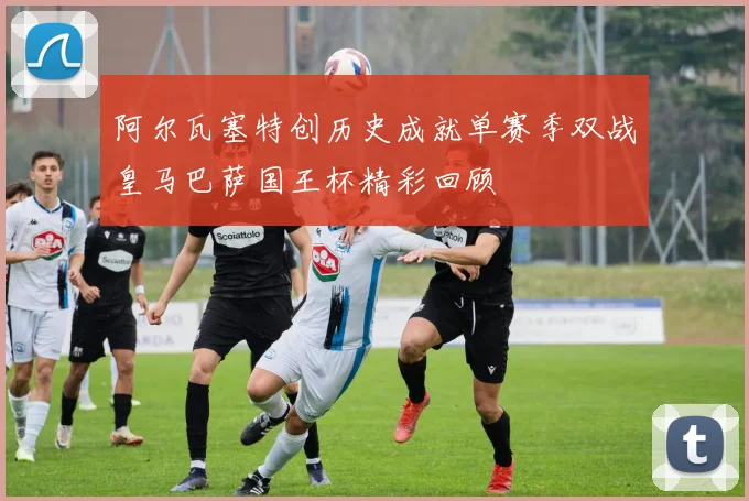 阿尔瓦塞特创历史成就单赛季双战皇马巴萨国王杯精彩回顾