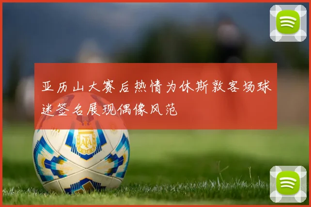 亚历山大赛后热情为休斯敦客场球迷签名展现偶像风范