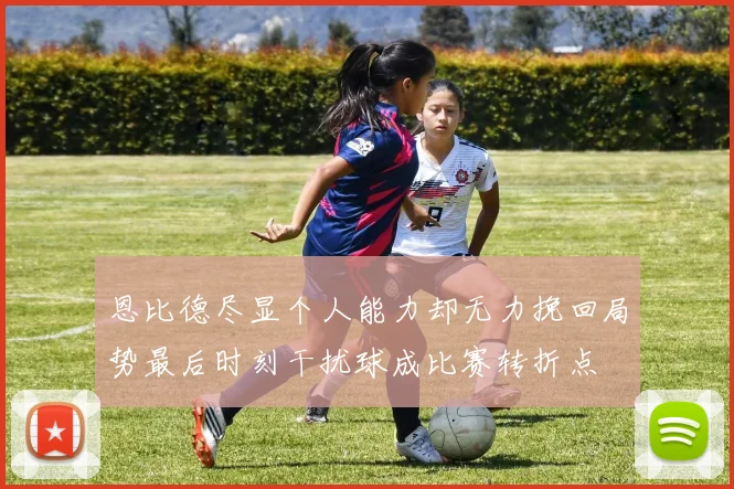 恩比德尽显个人能力却无力挽回局势最后时刻干扰球成比赛转折点