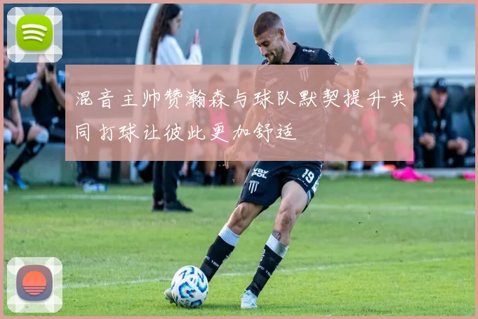 混音主帅赞瀚森与球队默契提升共同打球让彼此更加舒适